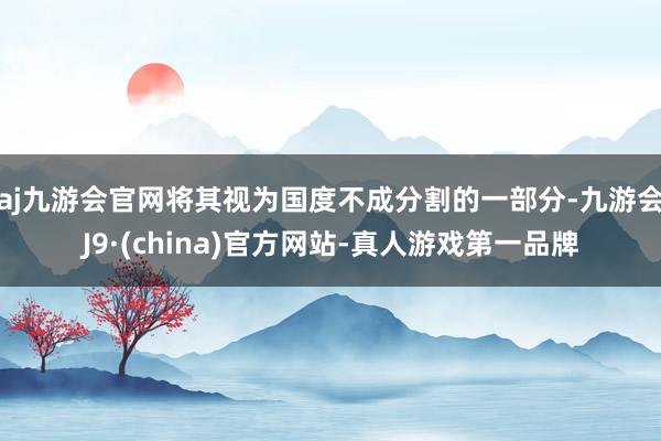 aj九游会官网将其视为国度不成分割的一部分-九游会J9·(china)官方网站-真人游戏第一品牌