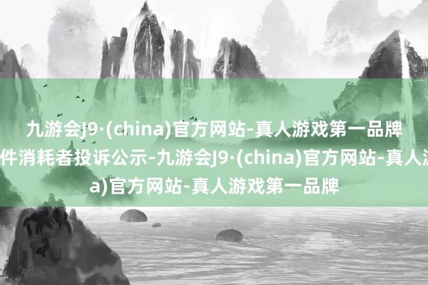 九游会J9·(china)官方网站-真人游戏第一品牌惠而浦新增1件消耗者投诉公示-九游会J9·(china)官方网站-真人游戏第一品牌