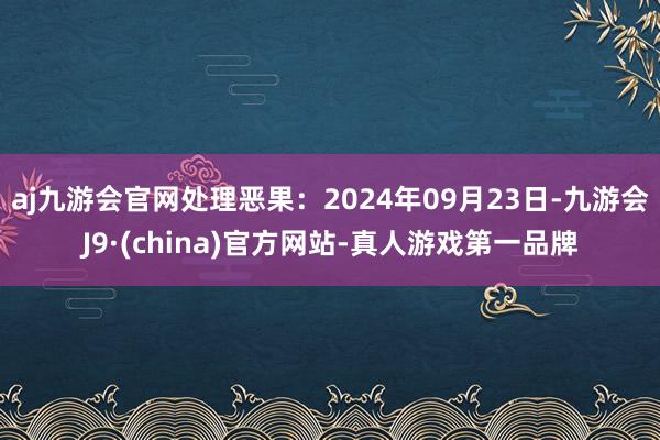 aj九游会官网处理恶果：2024年09月23日-九游会J9·(china)官方网站-真人游戏第一品牌